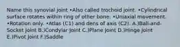 Name this synovial joint •Also called trochoid joint. •Cylindrical surface rotates within ring of other bone. •Uniaxial movement. •Rotation only. •Atlas (C1) and dens of axis (C2). A.)Ball-and-Socket Joint B.)Condylar Joint C.)Plane Joint D.)Hinge Joint E.)Pivot Joint F.)Saddle