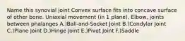 Name this synovial joint Convex surface fits into concave surface of other bone. Uniaxial movement (in 1 plane). Elbow, joints between phalanges A.)Ball-and-Socket Joint B.)Condylar Joint C.)Plane Joint D.)Hinge Joint E.)Pivot Joint F.)Saddle