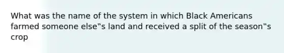 What was the name of the system in which Black Americans farmed someone else‟s land and received a split of the season‟s crop