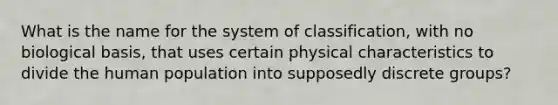 What is the name for the system of classification, with no biological basis, that uses certain physical characteristics to divide the human population into supposedly discrete groups?