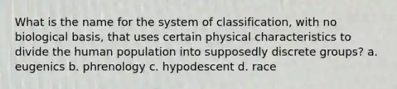 What is the name for the system of classification, with no biological basis, that uses certain physical characteristics to divide the human population into supposedly discrete groups? a. eugenics b. phrenology c. hypodescent d. race