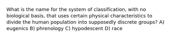 What is the name for the system of classification, with no biological basis, that uses certain physical characteristics to divide the human population into supposedly discrete groups? A) eugenics B) phrenology C) hypodescent D) race