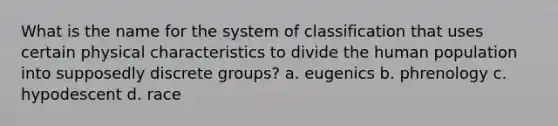 What is the name for the system of classification that uses certain physical characteristics to divide the human population into supposedly discrete groups? a. eugenics b. phrenology c. hypodescent d. race