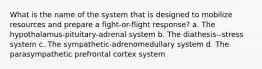 What is the name of the system that is designed to mobilize resources and prepare a fight-or-flight response? a. The hypothalamus-pituitary-adrenal system b. The diathesis--stress system c. The sympathetic-adrenomedullary system d. The parasympathetic prefrontal cortex system