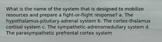 What is the name of the system that is designed to mobilize resources and prepare a <a href='https://www.questionai.com/knowledge/kWVFnZW4ga-fight-or-flight-response' class='anchor-knowledge'>fight-or-flight response</a>? a. The hypothalamus-pituitary-adrenal system b. The cortex-thalamus cortisol system c. The sympathetic-adrenomedullary system d. The parasympathetic prefrontal cortex system