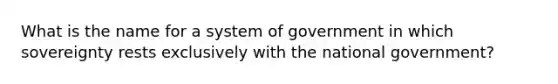 What is the name for a system of government in which sovereignty rests exclusively with the national government?