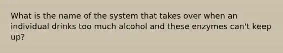 What is the name of the system that takes over when an individual drinks too much alcohol and these enzymes can't keep up?