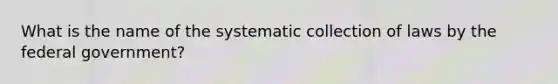 What is the name of the systematic collection of laws by the federal government?