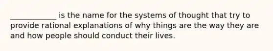 ____________ is the name for the systems of thought that try to provide rational explanations of why things are the way they are and how people should conduct their lives.