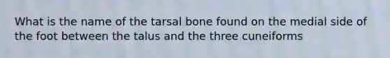 What is the name of the tarsal bone found on the medial side of the foot between the talus and the three cuneiforms