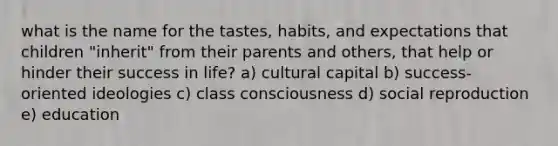 what is the name for the tastes, habits, and expectations that children "inherit" from their parents and others, that help or hinder their success in life? a) cultural capital b) success- oriented ideologies c) class consciousness d) social reproduction e) education