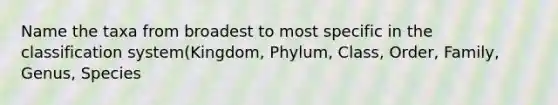 Name the taxa from broadest to most specific in the classification system(Kingdom, Phylum, Class, Order, Family, Genus, Species