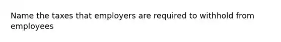 Name the taxes that employers are required to withhold from employees