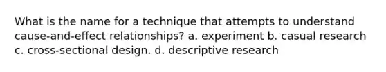 What is the name for a technique that attempts to understand cause-and-effect relationships? a. experiment b. casual research c. cross-sectional design. d. descriptive research