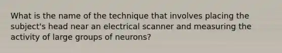 What is the name of the technique that involves placing the subject's head near an electrical scanner and measuring the activity of large groups of neurons?