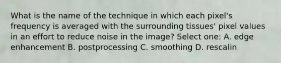 What is the name of the technique in which each pixel's frequency is averaged with the surrounding tissues' pixel values in an effort to reduce noise in the image? Select one: A. edge enhancement B. postprocessing C. smoothing D. rescalin