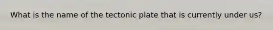 What is the name of the tectonic plate that is currently under us?