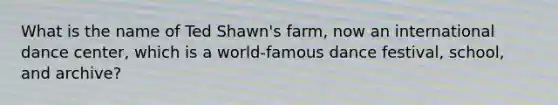 What is the name of Ted Shawn's farm, now an international dance center, which is a world-famous dance festival, school, and archive?