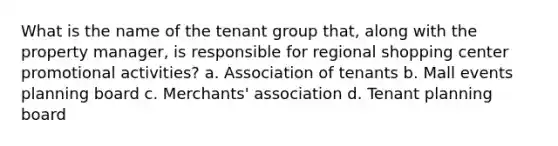 What is the name of the tenant group that, along with the property manager, is responsible for regional shopping center promotional activities? a. Association of tenants b. Mall events planning board c. Merchants' association d. Tenant planning board