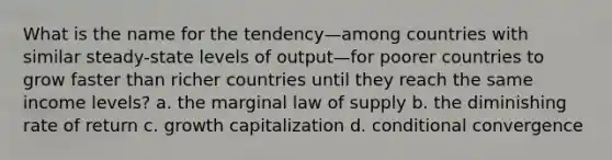 What is the name for the tendency—among countries with similar steady-state levels of output—for poorer countries to grow faster than richer countries until they reach the same income levels? a. the marginal law of supply b. the diminishing rate of return c. growth capitalization d. conditional convergence