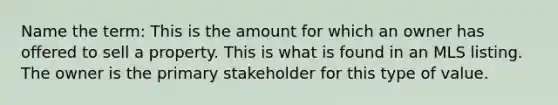 Name the term: This is the amount for which an owner has offered to sell a property. This is what is found in an MLS listing. The owner is the primary stakeholder for this type of value.