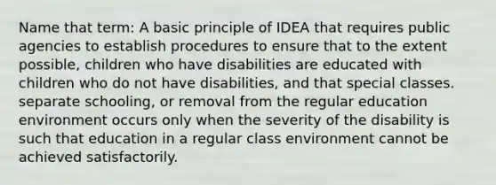 Name that term: A basic principle of IDEA that requires public agencies to establish procedures to ensure that to the extent possible, children who have disabilities are educated with children who do not have disabilities, and that special classes. separate schooling, or removal from the regular education environment occurs only when the severity of the disability is such that education in a regular class environment cannot be achieved satisfactorily.