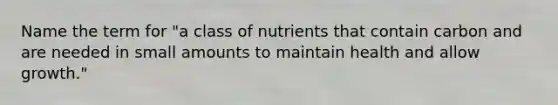 Name the term for "a class of nutrients that contain carbon and are needed in small amounts to maintain health and allow growth."