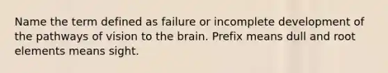 Name the term defined as failure or incomplete development of the pathways of vision to the brain. Prefix means dull and root elements means sight.