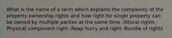 What is the name of a term which explains the complexity of the property ownership rights and how right for single property can be owned by multiple parties at the same time -littoral rights -Physical component right -Reap hurry and right -Bundle of rights