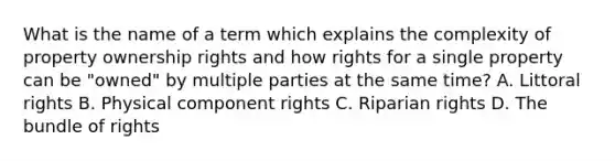 What is the name of a term which explains the complexity of property ownership rights and how rights for a single property can be "owned" by multiple parties at the same time? A. Littoral rights B. Physical component rights C. Riparian rights D. The bundle of rights