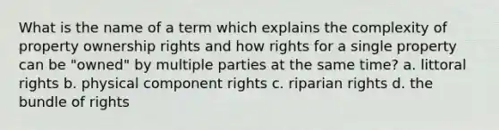 What is the name of a term which explains the complexity of property ownership rights and how rights for a single property can be "owned" by multiple parties at the same time? a. littoral rights b. physical component rights c. riparian rights d. the bundle of rights