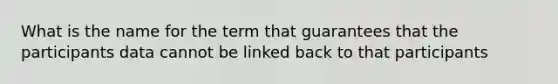 What is the name for the term that guarantees that the participants data cannot be linked back to that participants