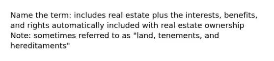 Name the term: includes real estate plus the interests, benefits, and rights automatically included with real estate ownership Note: sometimes referred to as "land, tenements, and hereditaments"