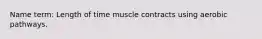 Name term: Length of time muscle contracts using aerobic pathways.