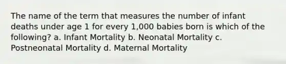 The name of the term that measures the number of infant deaths under age 1 for every 1,000 babies born is which of the following? a. Infant Mortality b. Neonatal Mortality c. Postneonatal Mortality d. Maternal Mortality