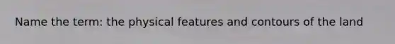 Name the term: the physical features and contours of the land