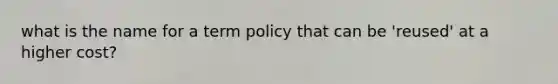 what is the name for a term policy that can be 'reused' at a higher cost?