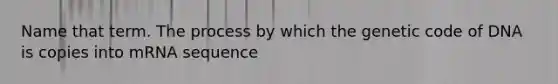 Name that term. The process by which the genetic code of DNA is copies into mRNA sequence