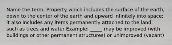 Name the term: Property which includes the surface of the earth, down to the center of the earth and upward infinitely into space; it also includes any items permanently attached to the land, such as trees and water Example: _____ may be improved (with buildings or other permanent structures) or unimproved (vacant)