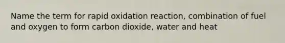 Name the term for rapid oxidation reaction, combination of fuel and oxygen to form carbon dioxide, water and heat