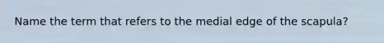 Name the term that refers to the medial edge of the scapula?