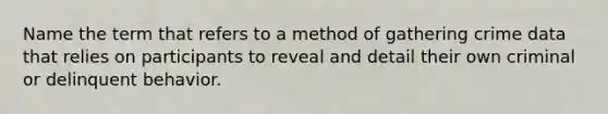 Name the term that refers to a method of gathering crime data that relies on participants to reveal and detail their own criminal or delinquent behavior.