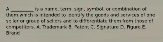 A __________ is a name, term, sign, symbol, or combination of them which is intended to identify the goods and services of one seller or group of sellers and to differentiate them from those of competitors. A. Trademark B. Patent C. Signature D. Figure E. Brand