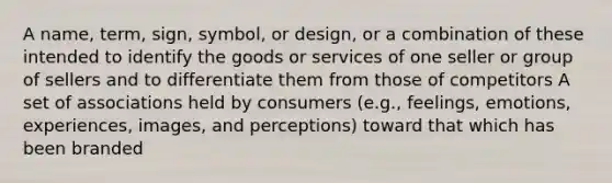 A name, term, sign, symbol, or design, or a combination of these intended to identify the goods or services of one seller or group of sellers and to differentiate them from those of competitors A set of associations held by consumers (e.g., feelings, emotions, experiences, images, and perceptions) toward that which has been branded