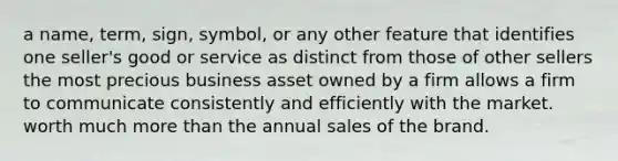 a name, term, sign, symbol, or any other feature that identifies one seller's good or service as distinct from those of other sellers the most precious business asset owned by a firm allows a firm to communicate consistently and efficiently with the market. worth much more than the annual sales of the brand.