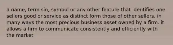 a name, term sin, symbol or any other feature that identifies one sellers good or service as distinct form those of other sellers. in many ways the most precious business asset owned by a firm. it allows a firm to communicate consistently and efficiently with the market