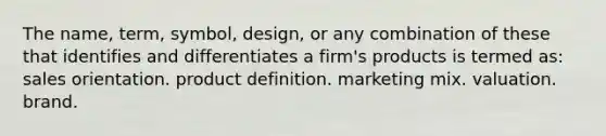 The name, term, symbol, design, or any combination of these that identifies and differentiates a firm's products is termed as: sales orientation. product definition. marketing mix. valuation. brand.