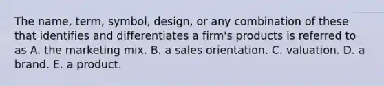 The name, term, symbol, design, or any combination of these that identifies and differentiates a firm's products is referred to as A. the marketing mix. B. a sales orientation. C. valuation. D. a brand. E. a product.