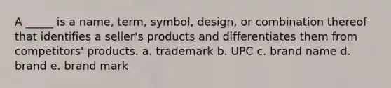 A _____ is a name, term, symbol, design, or combination thereof that identifies a seller's products and differentiates them from competitors' products. a. trademark b. UPC c. brand name d. brand e. brand mark