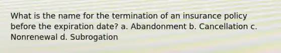 What is the name for the termination of an insurance policy before the expiration date? a. Abandonment b. Cancellation c. Nonrenewal d. Subrogation